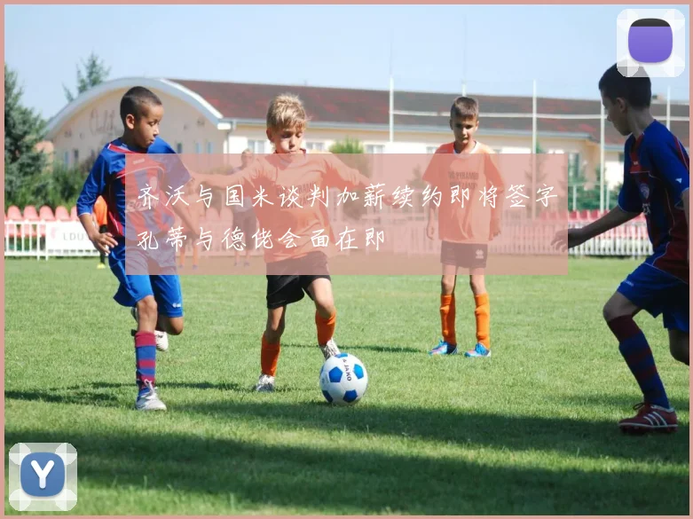 齐沃与国米谈判加薪续约即将签字孔蒂与德佬会面在即