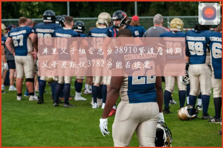 库里父子组合总分38910紧追詹姆斯父子差距仅3782分能否逆袭