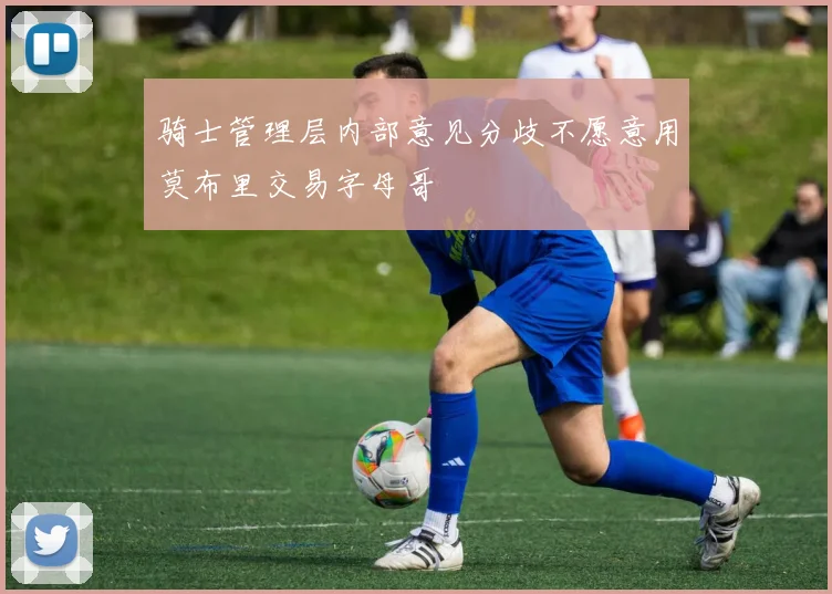 骑士管理层内部意见分歧不愿意用莫布里交易字母哥
