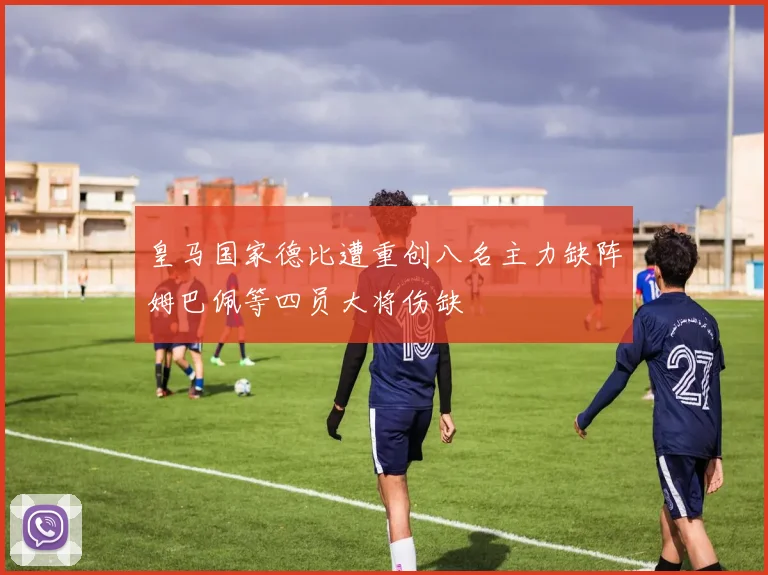 皇马国家德比遭重创八名主力缺阵姆巴佩等四员大将伤缺