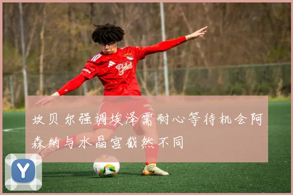 坎贝尔强调埃泽需耐心等待机会阿森纳与水晶宫截然不同