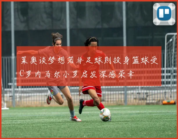 莱奥谈梦想若非足球则投身篮球受C罗内马尔小罗启发深感荣幸