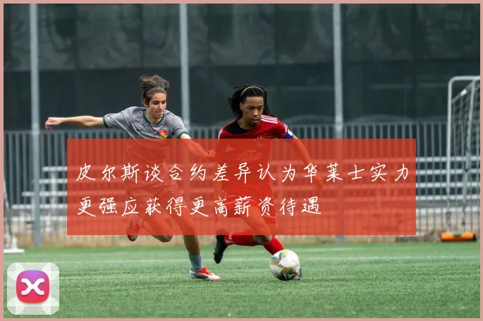 皮尔斯谈合约差异认为华莱士实力更强应获得更高薪资待遇