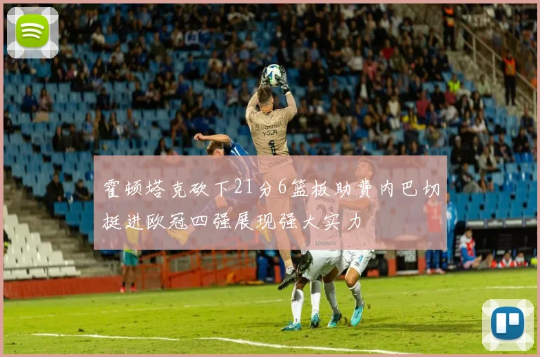 霍顿塔克砍下21分6篮板助费内巴切挺进欧冠四强展现强大实力