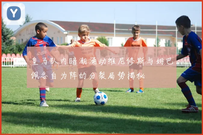 皇马队内暗潮涌动维尼修斯与姆巴佩各自为阵的分裂局势揭秘